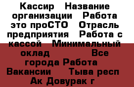 Кассир › Название организации ­ Работа-это проСТО › Отрасль предприятия ­ Работа с кассой › Минимальный оклад ­ 22 000 - Все города Работа » Вакансии   . Тыва респ.,Ак-Довурак г.